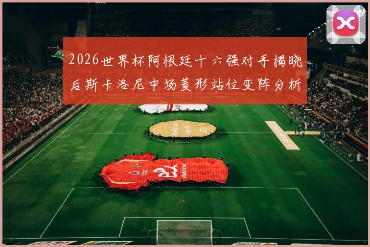 2026世界杯阿根廷十六强对手揭晓后斯卡洛尼中场菱形站位变阵分析