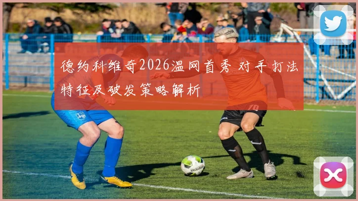 德约科维奇2026温网首秀 对手打法特征及破发策略解析