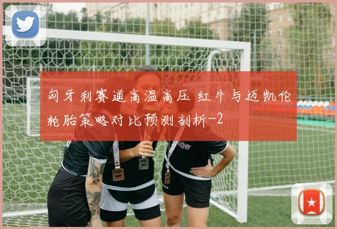 匈牙利赛道高温高压 红牛与迈凯伦轮胎策略对比预测剖析