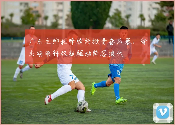 广东主帅杜锋续约掀青春风暴，徐杰胡明轩双核驱动阵容换代