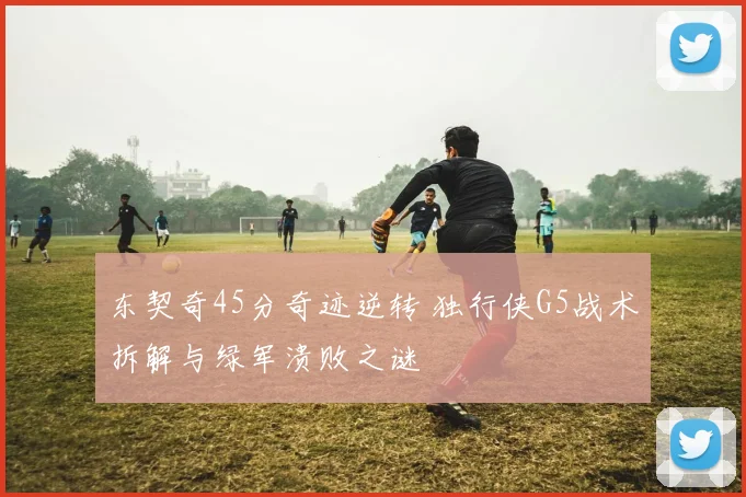 东契奇45分奇迹逆转 独行侠G5战术拆解与绿军溃败之谜
