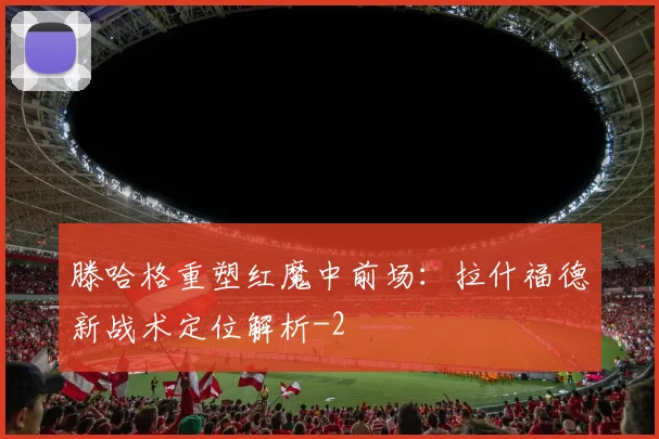 滕哈格重塑红魔中前场:拉什福德新战术定位解析