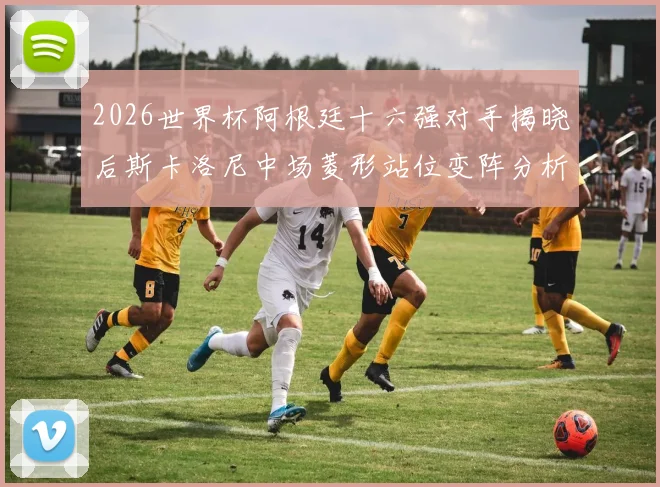 2026世界杯阿根廷十六强对手揭晓后斯卡洛尼中场菱形站位变阵分析