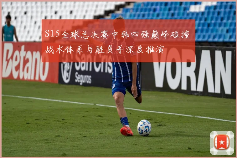 S15全球总决赛中韩四强巅峰碰撞 战术体系与胜负手深度推演