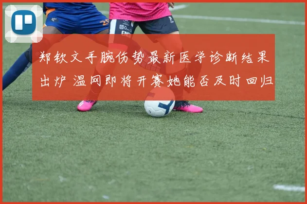 郑钦文手腕伤势最新医学诊断结果出炉 温网即将开赛她能否及时回归深度剖析