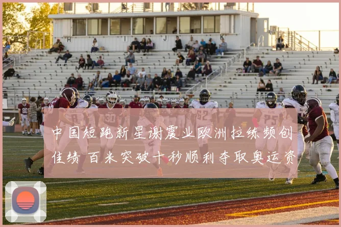 中国短跑新星谢震业欧洲拉练频创佳绩 百米突破十秒顺利夺取奥运资格