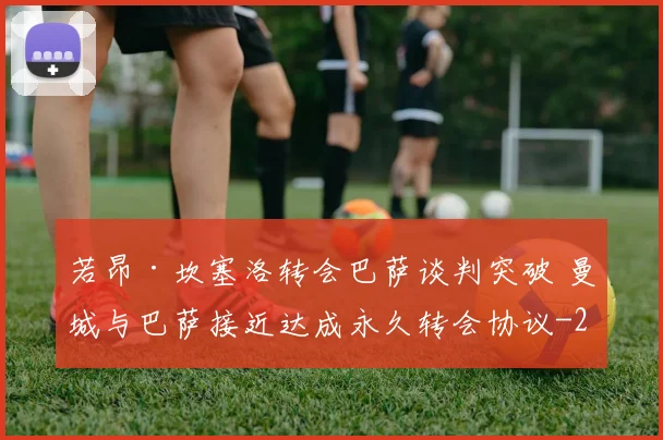 若昂·坎塞洛转会巴萨谈判突破 曼城与巴萨接近达成永久转会协议