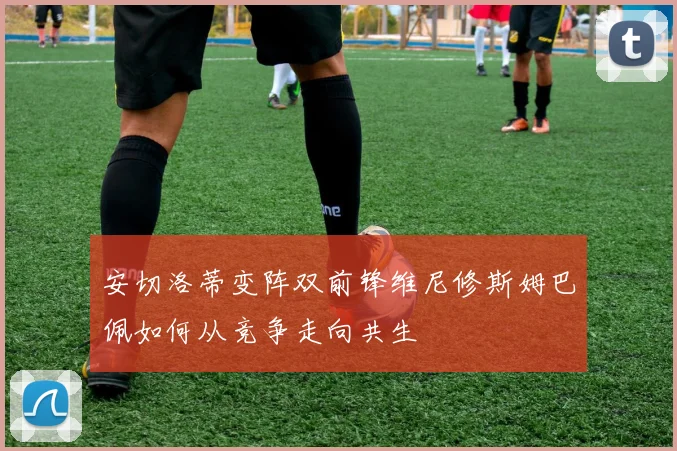 安切洛蒂变阵双前锋维尼修斯姆巴佩如何从竞争走向共生