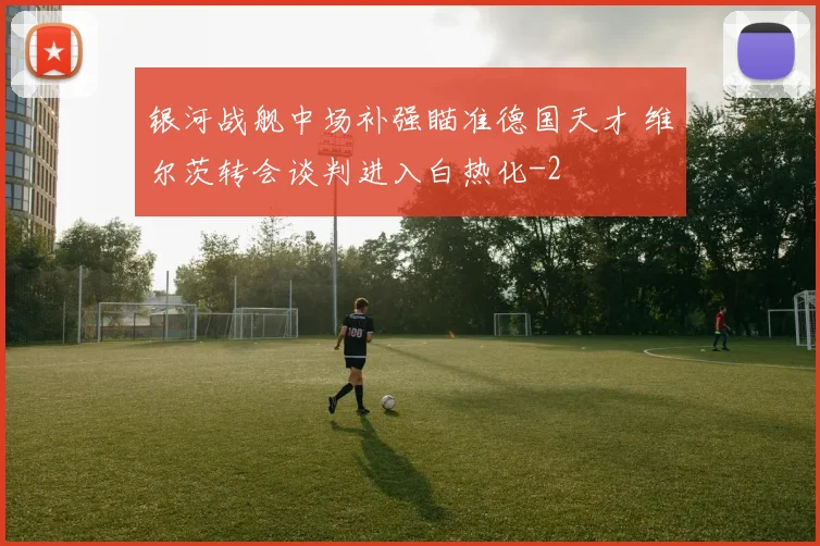 银河战舰中场补强瞄准德国天才 维尔茨转会谈判进入白热化