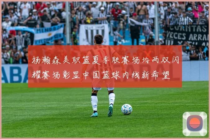 杨瀚森美职篮夏季联赛场均两双闪耀赛场彰显中国篮球内线新希望