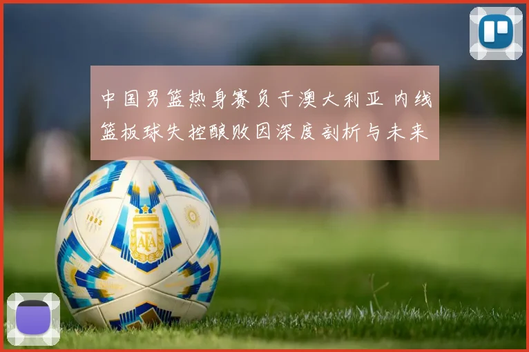 中国男篮热身赛负于澳大利亚 内线篮板球失控酿败因深度剖析与未来启示