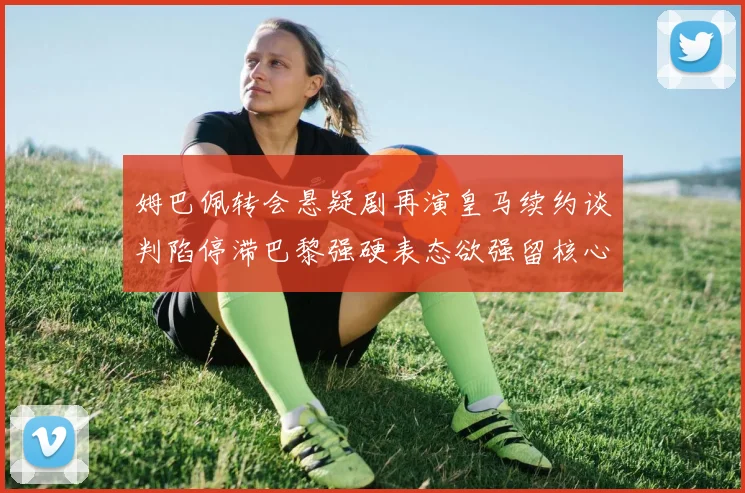 姆巴佩转会悬疑剧再演皇马续约谈判陷停滞巴黎强硬表态欲强留核心