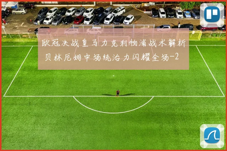 欧冠决战皇马力克利物浦战术解析 贝林厄姆中场统治力闪耀全场