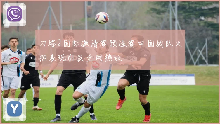 刀塔2国际邀请赛预选赛中国战队火热表现引发全网热议