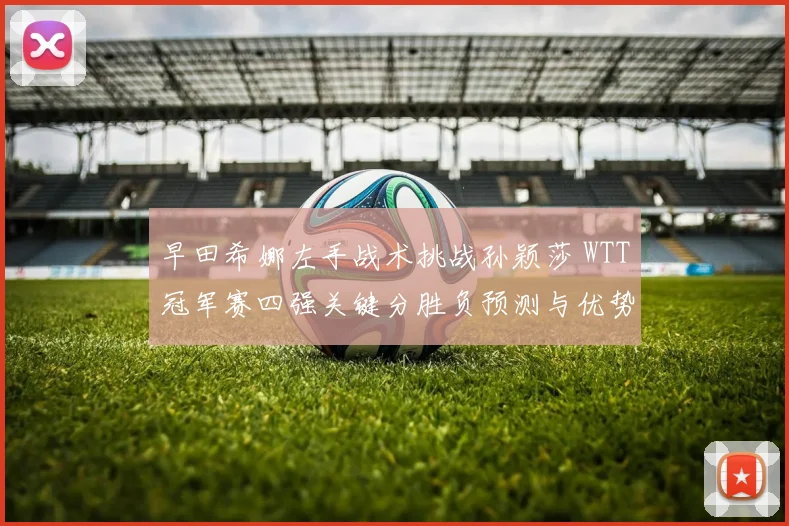 早田希娜左手战术挑战孙颖莎 WTT冠军赛四强关键分胜负预测与优势解析