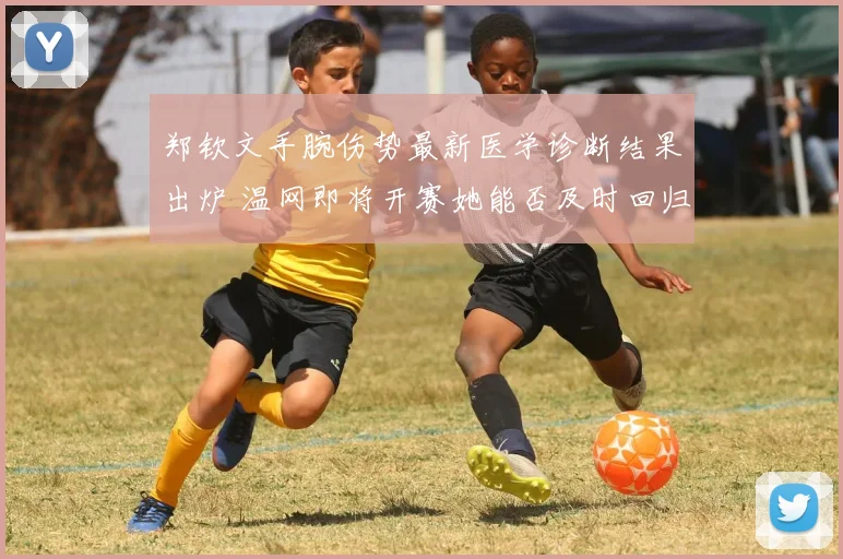 郑钦文手腕伤势最新医学诊断结果出炉 温网即将开赛她能否及时回归深度剖析