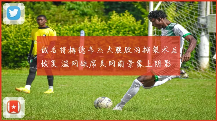 俄名将梅德韦杰夫腹股沟撕裂术后恢复 温网缺席美网前景蒙上阴影