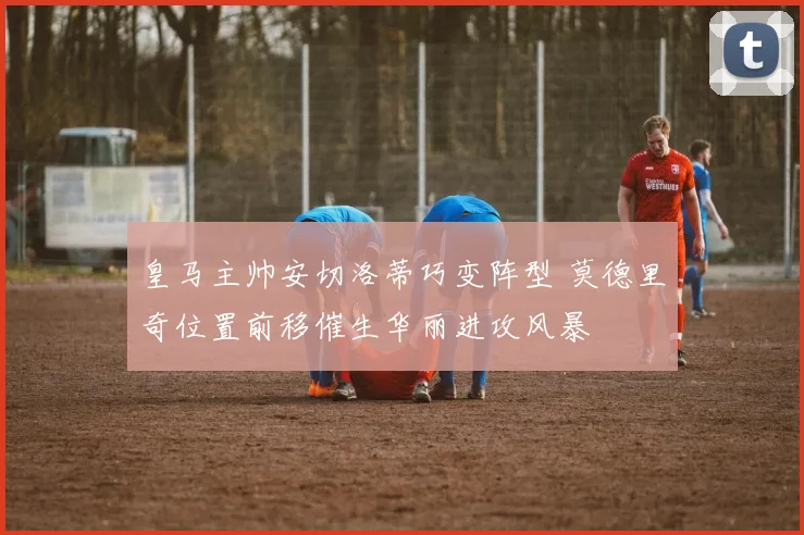 皇马主帅安切洛蒂巧变阵型 莫德里奇位置前移催生华丽进攻风暴