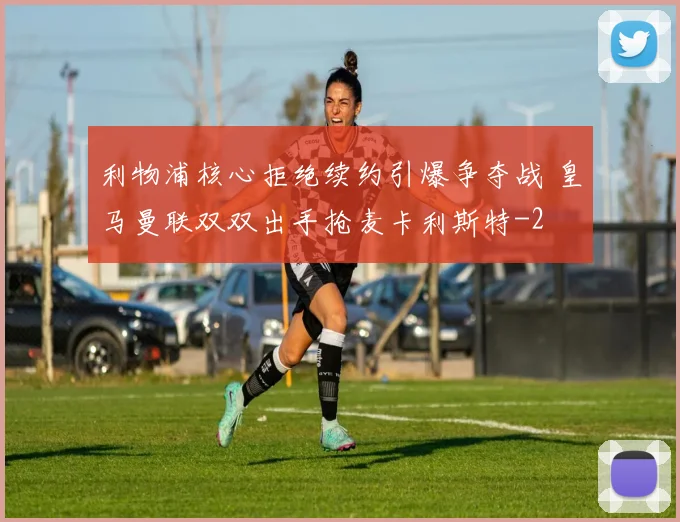 利物浦核心拒绝续约引爆争夺战 皇马曼联双双出手抢麦卡利斯特