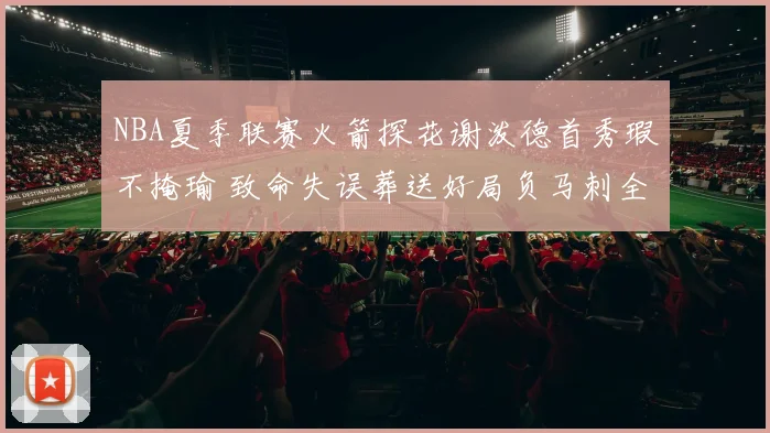 NBA夏季联赛火箭探花谢泼德首秀瑕不掩瑜 致命失误葬送好局负马刺全面复盘