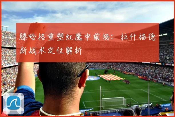 滕哈格重塑红魔中前场：拉什福德新战术定位解析