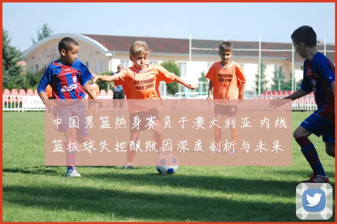 中国男篮热身赛负于澳大利亚 内线篮板球失控酿败因深度剖析与未来启示