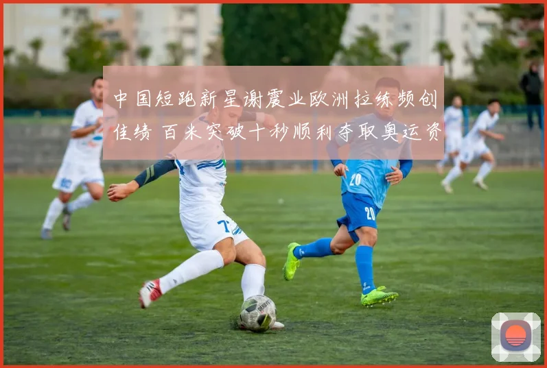 中国短跑新星谢震业欧洲拉练频创佳绩 百米突破十秒顺利夺取奥运资格
