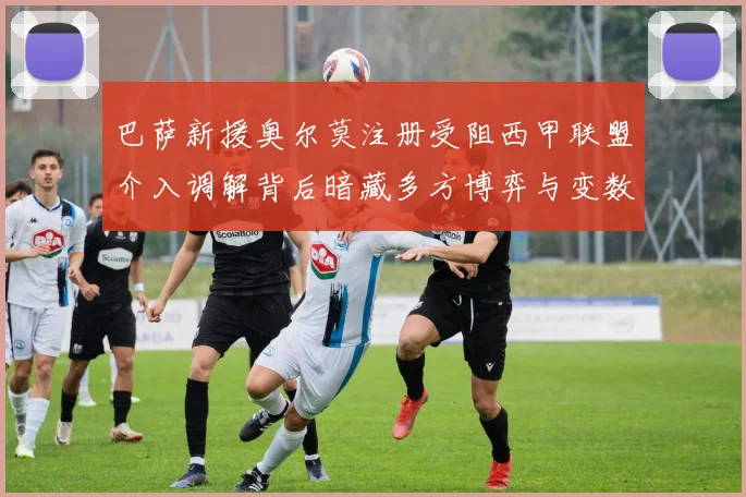 巴萨新援奥尔莫注册受阻西甲联盟介入调解背后暗藏多方博弈与变数