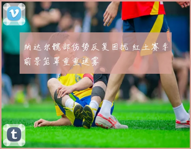 纳达尔髋部伤势反复困扰 红土赛季前景笼罩重重迷雾