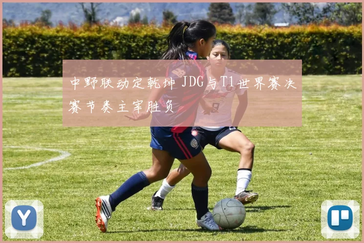 中野联动定乾坤 JDG与T1世界赛决赛节奏主宰胜负