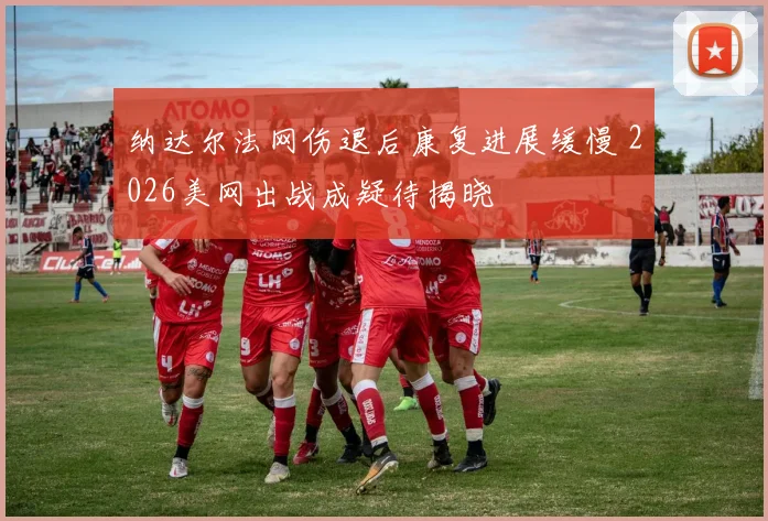 纳达尔法网伤退后康复进展缓慢 2026美网出战成疑待揭晓