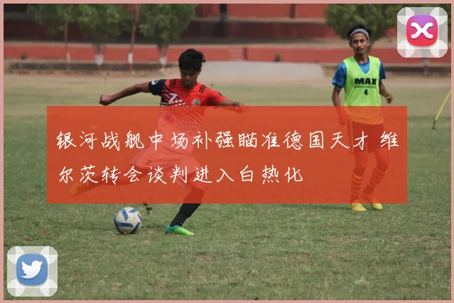 银河战舰中场补强瞄准德国天才 维尔茨转会谈判进入白热化