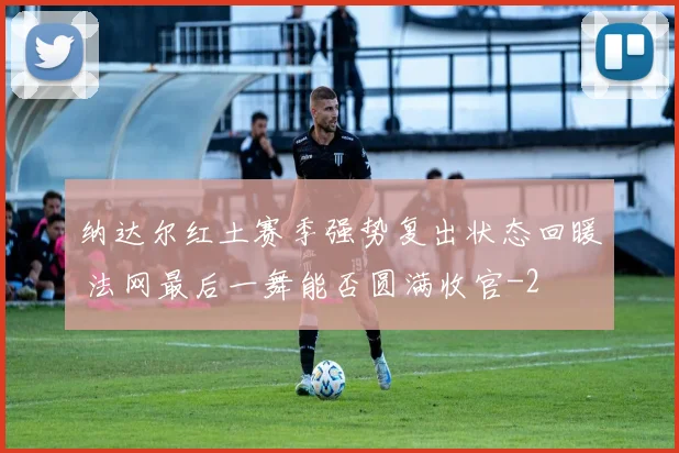 纳达尔红土赛季强势复出状态回暖 法网最后一舞能否圆满收官